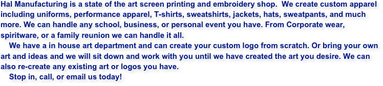 Hal Manufacturing is a state of the art screen printing and embroidery shop.  We create custom apparel including uniforms, performance apparel, T-shirts, sweatshirts, jackets, hats, sweatpants, and much more. We can handle any school, business, or personal event you have. From Corporate wear, spiritware, or a family reunion we can handle it all. 
    We have a in house art department and can create your custom logo from scratch. Or bring your own art and ideas and we will sit down and work with you until we have created the art you desire. We can also re-create any existing art or logos you have.
    Stop in, call, or email us today!